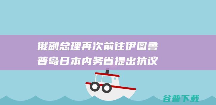 俄副总理再次前往伊图鲁普岛 日本内务省提出抗议 (俄副总统)